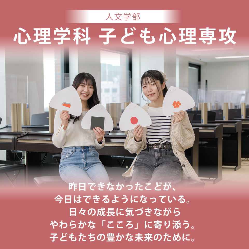 心理学科 子ども心理専攻 昨日できなかったことが、今日はできるようになっている。日々の成長に気づきながらやわらかな「こころ」に寄り添う。子どもたちの豊かな未来のために。