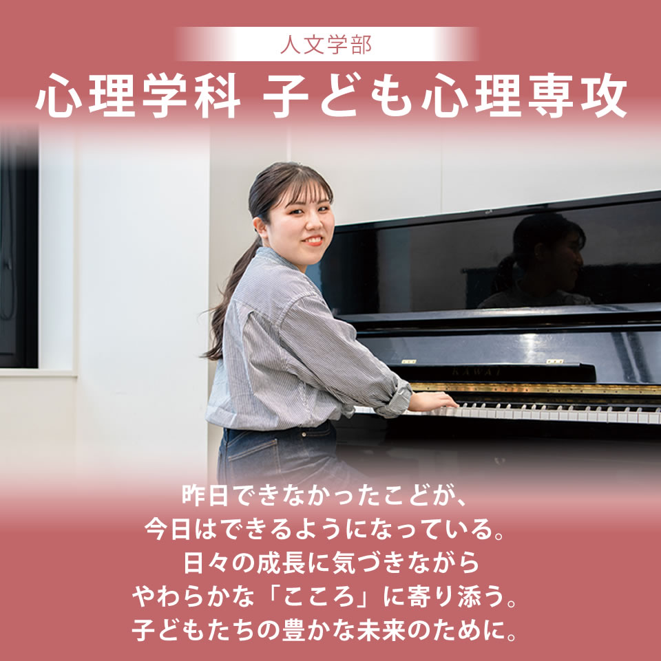 心理学科 子ども心理専攻 昨日できなかったことが、今日はできるようになっている。日々の成長に気づきながらやわらかな「こころ」に寄り添う。子どもたちの豊かな未来のために。