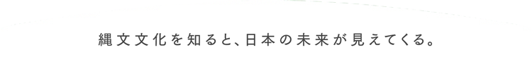 縄文文化を知ると、日本の未来が見えてくる。